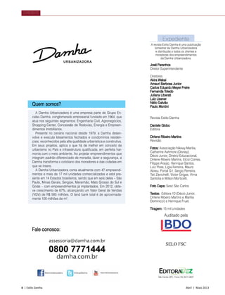 6 | Estilo Damha	 Abril | Maio 2013
Expediente
José Paranhos
Diretor Superintendente
Diretores
Akira Wakai
Amauri Barbosa Junior
Carlos Eduardo Meyer Freire
Fernanda Toledo
Juliana Liberati
Luiz Lissner
Nélio Galvão
Paulo Montini
Revista Estilo Damha
Daniele Globo
Editora
Dirlene Ribeiro Martins
Revisão
Fotos: Associação Nikkey Marília,
Catherine Ashmore (Disney),
Décio Junior, Diretriz Educacional,
Dirlene Ribeiro Martins, Elcio Correa,
Filippe Araújo, Henrique Santos,
Luiz Pires, Ligia Ferreira, Mauro
Abreu, Portal G1, Sergio Ferreira,
Tati Zanichelli, Victor Grigas, Virna
Santolia e Wilson Morticelli.
Foto Capa: Sesc São Carlos
Textos: Editora 10 (Décio Junior,
Dirlene Ribeiro Martins e Marília
Dominicci) e Henrique Fruet.
Tiragem: 15 mil unidades
A revista Estilo Damha é uma publicação
bimestral da Damha Urbanizadora
e distribuída a todos os clientes e
moradores dos empreendimentos
da Damha Urbanizadora.
São Carlos (SP) - Fone (16) 3413 4637
SELO FSC
Quem somos?
A Damha Urbanizadora é uma empresa parte do Grupo En-
calso Damha, conglomerado empresarial fundado em 1964, que
atua nos seguintes segmentos: Engenharia Civil, Agronegócios,
Shopping Center, Concessão de Rodovias, Energia e Empreen-
dimentos Imobiliários.
Presente no cenário nacional desde 1979, a Damha desen-
volve e executa loteamentos fechados e condomínios residen-
ciais, reconhecidos pela alta qualidade urbanística e construtiva.
Em seus projetos, aplica o que há de melhor em conceito de
urbanismo no País e infraestrutura qualificada, em perfeita har-
monia com o meio ambiente. Ao projetar empreendimentos que
integram padrão diferenciado de moradia, lazer e segurança, a
Damha transforma o cotidiano dos moradores e das cidades em
que se insere.
A Damha Urbanizadora conta atualmente com 47 empreendi-
mentos e mais de 17 mil unidades comercializadas e está pre-
sente em 14 Estados brasileiros, sendo que em seis deles – São
Paulo, Minas Gerais, Sergipe, Maranhão, Mato Grosso do Sul e
Goiás – com empreendimentos já implantados. Em 2012, obte-
ve crescimento de 67%, alcançando um Valor Geral de Vendas
(VGV) de R$ 585 milhões. O land bank total é de aproximada-
mente 100 milhões de m².
EXPEDIENTE
Auditado pela
Fale conosco:
 