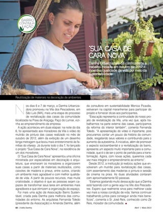 60 | Estilo Damha	 Abril | Maio 2013
BAIRRO SUSTENTÁVEL
“SUA CASA DE
CARA NOVA”
os dias 6 e 7 de março, a Damha Urbaniza-
dora promoveu na Vila dos Pescadores, em
São Luís (MA), mais uma etapa do processo
de revitalização das casas da comunidade
localizada na Praia de Araçagy, Paço do Lumiar, vizi-
nha ao empreendimento da empresa.
A ação aconteceu em duas etapas: na noite do dia
6, foi apresentado aos moradores da Vila o vídeo do
mutirão de pintura das casas realizado no mês de
outubro de 2012, além da exibição de um desenho
longa metragem que levou mais entretenimento às fa-
mílias do vilarejo. Já durante todo o dia 7, foi lançado
o projeto “Sua Casa de Cara Nova”, na residência de
um dos moradores.
O “Sua Casa de Cara Nova” apresentou uma oficina
ministrada por especialistas em decoração e arqui-
tetura, que ensinaram os moradores a organizarem
suas casas a partir de materiais reutilizados, como
caixotes de madeira e pneus, entre outros, criando
um ambiente mais agradável e com melhor qualida-
de de vida. A partir de poucos recursos, mas muita
criatividade, o objetivo é que as pessoas sejam ca-
pazes de transformar seus lares em ambientes mais
agradáveis e que otimizem a organização do espaço.
Foi mais uma ação da Associação Bairro Susten-
tável, criada pela Damha para melhoria das comu-
nidades do entorno. As arquitetas Fernanda Toledo
(presidente da Associação) e Amanda Damha, além
da consultora em sustentabilidade Monica Picavêa,
estiveram na capital maranhense para participar do
projeto e fornecer dicas aos participantes.
“Essa ação representa a continuidade do nosso pro-
jeto de revitalização da Vila, uma vez que, após tra-
balharmos na parte externa das casas, participamos
da reforma do interior também”, comenta Fernanda
Toledo. “A apresentação do vídeo é importante, pois
procuramos contar um pouco da história da comuni-
dade, resgatando seus valores e contribuindo para o
aumento da autoestima. A iniciativa, além de promover
o aspecto socioambiental e a revitalização do bairro,
apresenta um aspecto muito importante para a comu-
nidade, que é o de ser o ponto de partida para a trans-
formação. Agora, com novas ações, queremos cada
vez mais integrar o empreendimento ao entorno”.
Desde 2012, a instituição já realizou ações que en-
volveram um mutirão para revitalização das casas,
com assentamento das madeiras e pintura e sessão
de cinema na praia. As duas atividades contaram
com aproximadamente 50 pessoas.
“Estamos gostando muito dessa ação que a Damha
está fazendo com a gente aqui na Vila dos Pescado-
res. Espero que realmente sirva para melhorar cada
vez mais a nossa condição de vida. Vamos continuar
trabalhando juntos para conseguir ainda mais bene-
fícios”, comenta o Sr. José Reis, conhecido como Zé
Reis, morador da comunidade.
N
FotoWilsonMorticelli
Damha Urbanizadora dá continuidade a
trabalho iniciado em outubro de 2012 e
incentiva qualidade de vida por meio da
sustentabilidade
Reutilização de materiais na decoração de ambientes
 