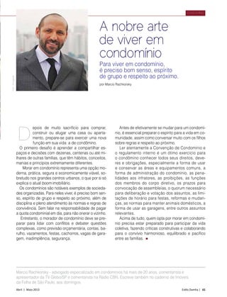 Abril | Maio 2013	 Estilo Damha | 61
condomínio
epois de muito sacrifício para comprar,
construir ou alugar uma casa ou aparta-
mento, prepare-se para exercer uma nova
função em sua vida: a de condômino.
O primeiro desafio é aprender a compartilhar es-
paços e decisões com dezenas, centenas ou até mi-
lhares de outras famílias, que têm hábitos, conceitos,
manias e princípios extremamente diferentes.
Morar em condomínio representa uma opção mo-
derna, prática, segura e economicamente viável, so-
bretudo nos grandes centros urbanos, o que por si só
explica o atual boom imobiliário.
Os condomínios são notáveis exemplos de socieda-
des organizadas. Para neles viver, é preciso bom sen-
so, espírito de grupo e respeito ao próximo, além de
disciplina e pleno atendimento às normas e regras de
convivência. Sem falar na responsabilidade de pagar
a quota condominial em dia, para não onerar o vizinho.
Entretanto, o morador de condomínio deve se pre-
parar para lidar com conflitos e debater questões
complexas, como previsão orçamentária, contas, ba-
rulho, vazamentos, festas, cachorros, vagas de gara-
gem, inadimplência, segurança.
Antes de efetivamente se mudar para um condomí-
nio, é essencial preparar o espírito para a vida em co-
munidade, assim como conversar muito com os filhos
sobre regras e respeito ao próximo.
Ler atentamente a Convenção de Condomínio e
o regulamento interno é um ótimo exercício para
o condômino conhecer todos seus direitos, deve-
res e obrigações, especialmente a forma de usar
e conservar as áreas e equipamentos comuns, a
forma de administração do condomínio, as pena-
lidades aos infratores, as proibições, as funções
dos membros do corpo diretivo, os prazos para
convocação de assembleias, o quorum necessário
para deliberação e votação dos assuntos, as limi-
tações de horário para festas, reformas e mudan-
ças, as normas para manter animais domésticos, a
forma de usar as garagens, entre outros assuntos
relevantes.
Acima de tudo, quem opta por morar em condomí-
nio precisa estar preparado para participar da vida
coletiva, fazendo críticas construtivas e colaborando
para o convívio harmonioso, equilibrado e pacífico
entre as famílias.
d
A nobre arte
de viver em
condomínio
por Marcio Rachkorsky
Para viver em condomínio,
é preciso bom senso, espírito
de grupo e respeito ao próximo.
Foto:Divulgação
Marcio Rachkorsky - advogado especializado em condomínios há mais de 20 anos, comentarista e
apresentador da TV Globo/SP e comentarista na Rádio CBN. Escreve também no caderno de Imóveis
da Folha de São Paulo, aos domingos.
 
