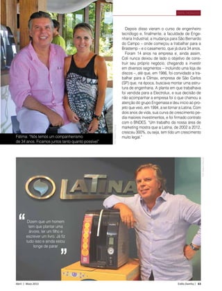 Abril | Maio 2013	 Estilo Damha | 63
PERFIL MORADOR
Fátima: “Nós temos um companheirismo
de 34 anos. Ficamos juntos tanto quanto possível”
Depois disso vieram o curso de engenheiro
tecnólogo e, finalmente, a faculdade de Enge-
nharia Industrial, a mudança para São Bernardo
do Campo – onde começou a trabalhar para a
Brastemp – e o casamento, que já dura 34 anos.
Foram 14 anos na empresa e, ainda assim,
Coli nunca deixou de lado o objetivo de cons-
truir seu próprio negócio, chegando a investir
em diversos segmentos – incluindo uma loja de
discos –, até que, em 1986, foi convidado a tra-
balhar para a Clímax, empresa de São Carlos
(SP) que, na época, buscava montar uma estru-
tura de engenharia. A planta em que trabalhava
foi vendida para a Electrolux, e sua decisão de
não acompanhar a empresa foi o que chamou a
atenção do grupo Engemasa e deu início ao pro-
jeto que veio, em 1994, a se tornar a Latina. Com
dois anos de vida, sua curva de crescimento pe-
dia maiores investimentos, e foi firmado contrato
com o BNDES. “Um trabalho da nossa área de
marketing mostra que a Latina, de 2002 a 2012,
cresceu 300%, ou seja, tem tido um crescimento
muito legal.”
Dizem que um homem
tem que plantar uma
árvore, ter um filho e
escrever um livro. Já fiz
tudo isso e ainda estou
longe de parar
“
”
FotoArquivoPessoal
FotoArquivoPessoal
 