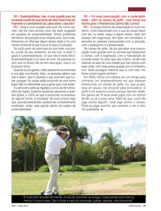 Abril | Maio 2013	 Estilo Damha | 65
ED – Sustentabilidade, hoje, é uma questão para ser
encarada a partir de qual ponto de vista? Qual é seu ali-
nhamento e o alinhamento da Latina sobre o assunto?
PC – Essa é uma questão estrutural. Na minha opi-
nião, não faz mais sentido você não estar engajado
em projetos de sustentabilidade. Temos problemas
climáticos, de poluição e de infraestrutura. Isso é fato.
Estivemos em Shangai algum tempo atrás e há uma
névoa constante lá que é pura fumaça. É poluição.
Se você parte da premissa de que fazer sua par-
te, cuidar do seu ambiente, do seu lixo, é estar li-
gado à sustentabilidade, vê que não é nada difícil.
Sustentabilidade é um jeito de viver. As pessoas di-
zem que no Brasil não se tem educação, mas é um
processo lento.
Quando eu era garoto, matar passarinho era diversão
e era algo incentivado. Hoje, as pessoas sabem que
não é assim, que é natureza e que você tem que cui-
dar, proteger. As coisas estão evoluindo de uma forma
legal. Não na velocidade que a gente quer, mas estão.
A Latina tem políticas ligadas a cerca de 80 institui-
ções da região. Estamos ajudando pequenas e gran-
des ações, e 100% do que é produzido na empresa,
de alguma forma, é reciclável. Se você produz algo
que, quando descartado, poderá ser completamente
reutilizado, então, está agindo dentro da cadeia de
sustentabilidade.
PERFIL MORADOR
FotoArquivoPessoal
ED – Foi essa preocupação com a sustentabili-
dade – além do campo de golfe – que trouxe sua
família para o Residencial Damha São Carlos?
PC – O projeto Damha de urbanização é muito mo-
derno, muito relacionado com o que as coisas deve-
riam ser, ou serão, daqui a algum tempo. Você tem
espaço, tem segurança, tem lazer, tem atividades, e
percebe as pessoas preocupadas com a poluição,
com o paisagismo e a preservação.
No campo de golfe, dá pra perceber uma preocu-
pação muito grande com os animais que frequentam
o campo, com a vegetação, com a manutenção do
cinturão verde. Eu acho que isso é ótimo, ainda mais
estando ao lado de uma cidade que não nasceu com
essa visão, com essa preocupação com a infraestru-
tura. Você consegue melhorar aqui e, com isso, me-
lhorar outros lugares também.
Em 2005, fomos convidados por um amigo para
conhecer um empreendimento em que estavam
construindo um campo de golfe. Eu, que já gos-
tava um pouco, me encantei pela brincadeira. O
golfe é um esporte curioso porque não tem idade.
Um garoto de 10 anos pode jogar com um senhor
de 80, eu já vi essa cena. Além do que, você não
joga contra alguém, você joga contra o campo.
Pode-se jogar sozinho, por exemplo, e ter a mes-
ma qualidade.
“É muito bom acordar de manhã, vir pra cá, encontrar os amigos. Cada partida dura mais ou
menos 4 horas e meia. São 4 horas e meia de conversas, piadas, apostas, relacionamento”
 