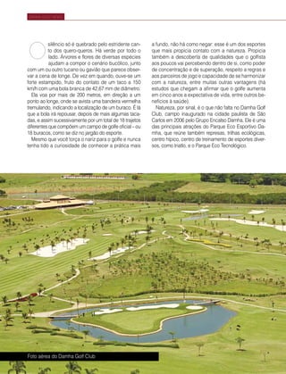 68 | Estilo Damha	 Abril | Maio 2013
DAMHA GOLF NEWS
silêncio só é quebrado pelo estridente can-
to dos quero-queros. Há verde por todo o
lado. Árvores e flores de diversas espécies
ajudam a compor o cenário bucólico, junto
com um ou outro tucano ou gavião que parece obser-
var a cena de longe. De vez em quando, ouve-se um
forte estampido, fruto do contato de um taco a 150
km/h com uma bola branca de 42,67 mm de diâmetro.
Ela voa por mais de 200 metros, em direção a um
ponto ao longe, onde se avista uma bandeira vermelha
tremulando, indicando a localização de um buraco. É lá
que a bola irá repousar, depois de mais algumas taca-
das, e assim sucessivamente por um total de 18 trajetos
diferentes que compõem um campo de golfe oficial – ou
18 buracos, como se diz no jargão do esporte.
Mesmo que você torça o nariz para o golfe e nunca
tenha tido a curiosidade de conhecer a prática mais
a fundo, não há como negar: esse é um dos esportes
que mais propicia contato com a natureza. Propicia
também a descoberta de qualidades que o golfista
aos poucos vai percebendo dentro de si, como poder
de concentração e de superação, respeito a regras e
aos parceiros de jogo e capacidade de se harmonizar
com a natureza, entre muitas outras vantagens (há
estudos que chegam a afirmar que o golfe aumenta
em cinco anos a expectativa de vida, entre outros be-
nefícios à saúde).
Natureza, por sinal, é o que não falta no Damha Golf
Club, campo inaugurado na cidade paulista de São
Carlos em 2006 pelo Grupo Encalso Damha. Ele é uma
das principais atrações do Parque Eco Esportivo Da-
mha, que reúne também represas, trilhas ecológicas,
centro hípico, centro de treinamento de esportes diver-
sos, como triatlo, e o Parque Eco Tecnológico.
O
FotoDivulgação
Foto aérea do Damha Golf Club
 