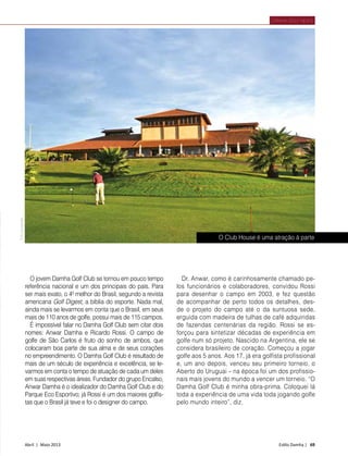 Abril | Maio 2013	 Estilo Damha | 69
DAMHA GOLF NEWS
Dr. Anwar, como é carinhosamente chamado pe-
los funcionários e colaboradores, convidou Rossi
para desenhar o campo em 2003, e fez questão
de acompanhar de perto todos os detalhes, des-
de o projeto do campo até o da suntuosa sede,
erguida com madeira de tulhas de café adquiridas
de fazendas centenárias da região. Rossi se es-
forçou para sintetizar décadas de experiência em
golfe num só projeto. Nascido na Argentina, ele se
considera brasileiro de coração. Começou a jogar
golfe aos 5 anos. Aos 17, já era golfista profissional
e, um ano depois, venceu seu primeiro torneio, o
Aberto do Uruguai – na época foi um dos profissio-
nais mais jovens do mundo a vencer um torneio. “O
Damha Golf Club é minha obra-prima. Coloquei lá
toda a experiência de uma vida toda jogando golfe
pelo mundo inteiro”, diz.
O jovem Damha Golf Club se tornou em pouco tempo
referência nacional e um dos principais do país. Para
ser mais exato, o 4º melhor do Brasil, segundo a revista
americana Golf Digest, a bíblia do esporte. Nada mal,
ainda mais se levarmos em conta que o Brasil, em seus
mais de 110 anos de golfe, possui mais de 115 campos.
É impossível falar no Damha Golf Club sem citar dois
nomes: Anwar Damha e Ricardo Rossi. O campo de
golfe de São Carlos é fruto do sonho de ambos, que
colocaram boa parte de sua alma e de seus corações
no empreendimento. O Damha Golf Club é resultado de
mais de um século de experiência e excelência, se le-
varmos em conta o tempo de atuação de cada um deles
em suas respectivas áreas. Fundador do grupo Encalso,
Anwar Damha é o idealizador do Damha Golf Club e do
Parque Eco Esportivo; já Rossi é um dos maiores golfis-
tas que o Brasil já teve e foi o designer do campo.
FotoDivulgação
O Club House é uma atração à parte
 