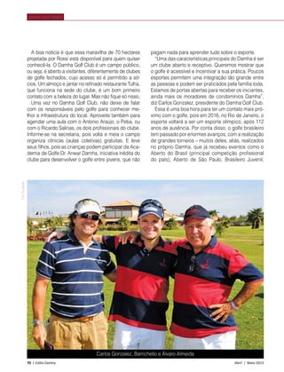 70 | Estilo Damha	 Abril | Maio 2013
A boa notícia é que essa maravilha de 70 hectares
projetada por Rossi está disponível para quem quiser
conhecê-la. O Damha Golf Club é um campo público,
ou seja, é aberto a visitantes, diferentemente de clubes
de golfe fechados, cujo acesso só é permitido a só-
cios. Um almoço e jantar no refinado restaurante Tulha,
que funciona na sede do clube, é um bom primeiro
contato com a beleza do lugar. Mas não fique só nisso.
Uma vez no Damha Golf Club, não deixe de falar
com os responsáveis pelo golfe para conhecer me-
lhor a infraestrutura do local. Aproveite também para
agendar uma aula com o Antonio Araújo, o Peba, ou
com o Ricardo Salinas, os dois profissionais do clube.
Informe-se na secretaria, pois volta e meia o campo
organiza clínicas (aulas coletivas) gratuitas. E leve
seus filhos, pois as crianças podem participar da Aca-
demia de Golfe Dr. Anwar Damha, iniciativa inédita do
clube para desenvolver o golfe entre jovens, que não
DAMHA GOLF NEWS
pagam nada para aprender tudo sobre o esporte.
“Uma das características principais do Damha é ser
um clube aberto e receptivo. Queremos mostrar que
o golfe é acessível e incentivar a sua prática. Poucos
esportes permitem uma integração tão grande entre
as pessoas e podem ser praticados pela família toda.
Estamos de portas abertas para receber os iniciantes,
ainda mais os moradores de condomínios Damha”,
diz Carlos Gonzalez, presidente do Damha Golf Club.
Essa é uma boa hora para ter um contato mais pró-
ximo com o golfe, pois em 2016, no Rio de Janeiro, o
esporte voltará a ser um esporte olímpico, após 112
anos de ausência. Por conta disso, o golfe brasileiro
tem passado por enormes avanços, com a realização
de grandes torneios – muitos deles, aliás, realizados
no próprio Damha, que já recebeu eventos como o
Aberto do Brasil (principal competição profissional
do país), Aberto de São Paulo, Brasileiro Juvenil,
FotoDivulgação
Carlos Gonzalez, Barrichello e Álvaro Almeida
 