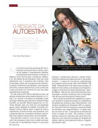 72 | Estilo Damha	 Abril | Maio 2013
FAÇA O BEM
O RESGATE DA
AUTOESTIMA
Peruca confeccionada por
meio da campanha “Arrecadar
Cabelo” busca recuperar
a autoestima de mulheres
em tratamento de câncer
Cliente da Regis Beauty Center (Salão de São
Carlos/SP) corta cabelo para campanhao caminho que muitos pacientes têm de tri-
lhar para se recuperar de um câncer, a per-
da de cabelos é especialmente dolorosa,
principalmente para mulheres e crianças. A
alopecia, termo técnico para a queda dos cabelos,
é um dos efeitos da quimioterapia e fator que mexe
diretamente com a autoestima das mulheres. Para
muitas delas, poder usar uma peruca é tão importan-
te quanto o tratamento quimioterápico, pois enquanto
este último cuida do aspecto físico, a peruca lida com
o lado emocional num momento em que elas estão
especialmente vulneráveis.
Em São Carlos (SP), Márcia Abondancia teve sua
atenção voltada para esse problema quando viu o ir-
mão, Luiz, durante a formatura da faculdade, cortar
as longas madeixas para doá-las ao Hospital Amaral
Carvalho, de Jaú (SP). Márcia passava por um mo-
mento delicado, pois, por conta de uma depressão
aguda, estava afastada do trabalho e tomando me-
dicação contínua. Mesmo assim, o gesto do irmão a
impressionou e decidiu montar uma campanha, com
a ajuda da imprensa, de amigos e familiares, para co-
letar mais cabelo e mandar para o mesmo hospital.
Essa decisão mudaria o rumo de sua vida, pois,
como não conseguiu enviar todo o cabelo arrecada-
do para Jaú, foi aconselhada a fazer um curso para
começar a confeccionar perucas e doá-las direta-
mente às mulheres que delas precisam e não podem
comprar – o preço de uma peruca confeccionada
com cabelos naturais pode variar entre R$ 600 e R$
9.000. “Naquela época não sabia sequer pregar um
botão em uma camisa, e as pessoas já começaram a
chegar a minha porta em busca das perucas”, relem-
bra Márcia. “Não sei nem dizer direito de onde veio a
inspiração, mas foram tentativas, erros e muitas lágri-
mas até que a primeira peruca ficasse pronta.”
Com a ajuda de profissionais cabeleireiros, a peru-
ca é ajustada e cortada de acordo com a preferência
da pessoa que recebeu a peça. Recentemente, uma
senhora evangélica de Araraquara (SP), foi agracia-
da. Para essa mulher em especial, a queda do cabelo
foi dramática, pois, segundo Márcia, “o cabelo, para
ela, era como um véu”. A peruqueira se emociona ao
contar a reação da mulher: “Ela começou a chorar
quando a peruca foi colocada, pois ela já havia dei-
xado de ir aos cultos de sua igreja por vergonha da
calvície. Não se morre apenas de câncer; a depres-
são também mata”.
N
FotoRegisBeautyCenter
Texto: Dirlene Ribeiro Martins
 