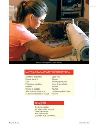 74 | Estilo Damha	 Abril | Maio 2013
DOAÇÕES:
Em dinheiro podem
ser feitas no Itaú, na conta:
0484-37476-4/500
Mais informações:
(16) 9961-7636, com Márcia
FAÇA O BEM
MATERIAIS PARA CONFECCIONAR PERUCA
Envoltórios de celofane
Fitas de filamento
Lápis
Pedaços de papel azul
Poliéster
Rendas de algodão
Telas em forma de cabeça
ou de madeira (bloco de peruca)
Márcia costura peruca para doação
FotoDirleneRibeiroMartins
Laços finos
Alfinetes
Pentes gigantes com
linhas de aço afiadas
Hackles
Agulhas
Linhas de cordone pretas
Tesoura
 