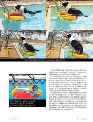 76 | Estilo Damha	 Abril | Maio 2013
PET
A border collie Sauza demonstra como utilizar a plataforma
Uma solução indispensável para quem utiliza esca-
das verticais em piscinas, com ou sem cerceamento,
são as plataformas e rampas de salvamento.
São equipamentos projetados para serem instala-
dos nos degraus verticais – plataforma Save Dog – ou
presos a parafusos na margem – rampa “scraper” –
quando não houver usuários na água. As estruturas,
submersas poucos centímetros, permitem que os ani-
mais se agarrem, subam e saiam da piscina sem sofrer
danos. Já as crianças podem se segurar e utilizá-las
como flutuadores até que o socorro chegue.
“A plataforma Save Dog é um produto único, criado
e desenvolvido por veterinário, com o intuito de redu-
zir o risco de afogamento de cães, gatos e outras es-
pécies de animais em piscinas residenciais. Mesmo
que o dono não queira ou não deixe o animal entrar
na piscina, ele pode cair acidentalmente. O mesmo
se aplica a animais silvestres que vivam próximos à
residência”, afirma Eduarto Teixeira, de Descalvado
(SP), desenvolvedor da plataforma.
Foto Divulgação
Cães e gatos que gostam de nadar,
assim como a shih tzu Mel, podem
aproveitar a plataforma para brincar
 