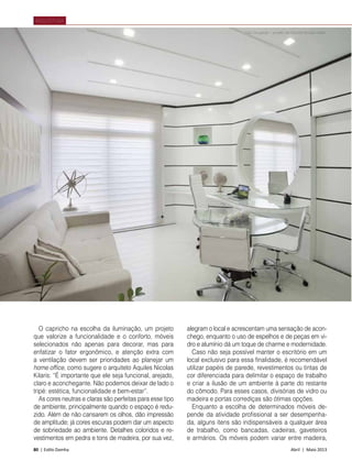 80 | Estilo Damha	 Abril | Maio 2013
ARQUITETURA
O capricho na escolha da iluminação, um projeto
que valorize a funcionalidade e o conforto, móveis
selecionados não apenas para decorar, mas para
enfatizar o fator ergonômico, e atenção extra com
a ventilação devem ser prioridades ao planejar um
home office, como sugere o arquiteto Aquiles Nicolas
Kilaris: “É importante que ele seja funcional, arejado,
claro e aconchegante. Não podemos deixar de lado o
tripé: estética, funcionalidade e bem-estar”.
As cores neutras e claras são perfeitas para esse tipo
de ambiente, principalmente quando o espaço é redu-
zido. Além de não cansarem os olhos, dão impressão
de amplitude; já cores escuras podem dar um aspecto
de sobriedade ao ambiente. Detalhes coloridos e re-
vestimentos em pedra e tons de madeira, por sua vez,
alegram o local e acrescentam uma sensação de acon-
chego, enquanto o uso de espelhos e de peças em vi-
dro e alumínio dá um toque de charme e modernidade.
Caso não seja possível manter o escritório em um
local exclusivo para essa finalidade, é recomendável
utilizar papéis de parede, revestimentos ou tintas de
cor diferenciada para delimitar o espaço de trabalho
e criar a ilusão de um ambiente à parte do restante
do cômodo. Para esses casos, divisórias de vidro ou
madeira e portas corrediças são ótimas opções.
Enquanto a escolha de determinados móveis de-
pende da atividade profissional a ser desempenha-
da, alguns itens são indispensáveis a qualquer área
de trabalho, como bancadas, cadeiras, gaveteiros
e armários. Os móveis podem variar entre madeira,
Foto Divulgação – projeto de Aquiles Nícolas Kílaris
 
