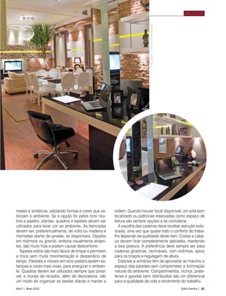 Abril | Maio 2013	 Estilo Damha | 81
ARQUITETURA
metai­
s e sintéticos, adotando formas e cores que va-
lorizam o ambiente. Se a opção for pelos tons neu-
tros e pastéis, plantas, quadros e tapetes devem ser
utilizados para levar cor ao ambiente. As bancadas
devem ser, preferencialmente, de vidro ou madeira e
montadas diante de janelas, se disponíveis. Opções
em mármore ou granito, embora visualmente atraen-
tes, são muito frias e podem causar desconforto.
Tapetes soltos são mais fáceis de limpar e permitem
a troca sem muita movimentação e desperdício de
tempo. Paredes e móveis em tons pastéis pedem es-
tampas e cores mais vivas, para energizar o ambien-
te. Quadros devem ser utilizados sempre que possí-
vel, e murais de recados, além de decorativos, são
um modo de organizar as tarefas diárias e manter a
ordem. Quando houver local disponível, um sofá bem
localizado ou poltronas reservadas como espaço de
leitura são sempre opções a se considerar.
A escolha das cadeiras deve receber atenção redo-
brada, uma vez que quase todo o conforto do traba-
lho depende da qualidade deste item. Costas e cabe-
ça devem ficar completamente apoiados, mantendo
a boa postura. A preferência deve sempre ser para
cadeiras giratórias, reclináveis, com rodinhas, apoio
para os braços e regulagem de altura.
Estantes e armários têm de aproveitar ao máximo o
espaço das paredes sem comprometer a iluminação
natural do ambiente. Compartimentos, nichos, prate-
leiras e gavetas bem distribuídos são um diferencial
para a qualidade de vida e rendimento do trabalho.
FotoDivulgação–projetodeFabianoHayasaki
 