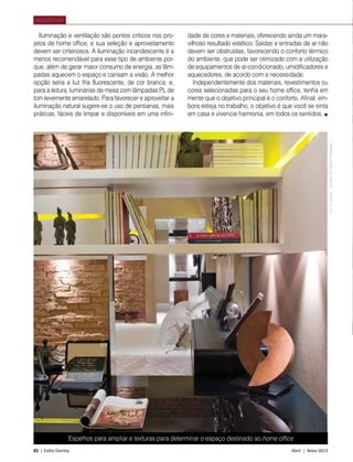 82 | Estilo Damha	 Abril | Maio 2013
ARQUITETURA
Espelhos para ampliar e texturas para determinar o espaço destinado ao home office
Iluminação e ventilação são pontos críticos nos pro-
jetos de home office, e sua seleção e aproveitamento
devem ser criteriosos. A iluminação incandescente é a
menos recomendável para esse tipo de ambiente por-
que, além de gerar maior consumo de energia, as lâm-
padas aquecem o espaço e cansam a visão. A melhor
opção seria a luz fria fluorescente, de cor branca, e,
para a leitura, luminárias de mesa com lâmpadas PL de
tom levemente amarelado. Para favorecer e aproveitar a
iluminação natural sugere-se o uso de persianas, mais
práticas, fáceis de limpar e disponíveis em uma infini-
dade de cores e materiais, oferecendo ainda um mara-
vilhoso resultado estético. Saídas e entradas de ar não
devem ser obstruídas, favorecendo o conforto térmico
do ambiente, que pode ser otimizado com a utilização
de equipamentos de ar-condicionado, umidificadores e
aquecedores, de acordo com a necessidade.
Independentemente dos materiais, revestimentos ou
cores selecionadas para o seu home office, tenha em
mente que o objetivo principal é o conforto. Afinal, em-
bora esteja no trabalho, o objetivo é que você se sinta
em casa e vivencie harmonia, em todos os sentidos.
FotoDivulgação–projetodeFabianoHayasaki
 