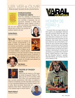 84 | Estilo Damha	 Abril | Maio 2013
Varal Cultural
Rei Leão
“Minha dica vai para os amantes de
tea­tro. Começo recomendando o es-
petáculo Corteo, do Cirque du Soleil,
com artistas que desafiam a gravidade
e nos inspiram a superar nossos limites.
A próxima sugestão é O Mágico de Oz,
de Charles Möeller e Claudio Botelho,
considerados os reis dos musicais no Brasil. Essa peça
é um clássico a que todos devem assistir. Finalmente, O
Rei Leão, espetáculo já encenado em 15 paí­
ses e vencedor de seis Prêmios Tony, é
garantia de diversão para plateias de
todas as idades.”
Tais Maziero
Arquiteta e Urbanista
CHARLES DUHIGG
O PODER DO HÁBITO
“Este livro, baseado no estudo de di-
versos artigos acadêmicos, entrevistas
com cientistas e pesquisas, traz um
argumento animador: a chave para
abandonar velhos hábitos e tornar o
leitor uma pessoa mais produtiva, ca-
paz de criar empresas revolucionárias,
educar bem os filhos e ter sucesso em
qualquer aspecto da vida.”
Andreia Barbon
Gerente de Projetos
THEATRE OF TRAGEDY
AEGIS
“Minha dica de música é o CD Aegis,
da banda norueguesa Theatre of Tra-
gedy, que faz um mix de heavy metal
com o lírico, com suas guitarras pesa-
das e acordes característicos. Além disso, a vocalista Liv
Cristine é considerada uma das mais belas vozes da músi-
ca. Com suas letras poéticas e som marcante, Aegis é o 3º,
e melhor, álbum da banda. Recomendo, em
especial, a faixa “Venus”, ideal para se ou-
vir em qualquer lugar no volume máximo.”
Roberto Massuci
Analista de Projetos
LER, VER e OUVIRDicas de quem faz parte do dia a dia da Damha.
FotoCatherineAshmore
O terceiro filme da saga Homem de
Ferro ganha uma abordagem diferente
dos dois primeiros filmes da série. Na
história, Tony Stark tem sua vida pes-
soal destruída e embarca em uma an-
gustiante busca para encontrar os res-
ponsáveis. Sem saída, Stark é deixado
para sobreviver por conta própria, con-
fiando em seus instintos para proteger
aqueles mais próximos a ele. Enquanto
busca o caminho de volta, ele descobre
a resposta para a pergunta que secre-
tamente o atormentava: o homem faz a
armadura ou a armadura faz o homem?
Elenco: Robert Downey Jr., Ben Kings-
ley, Don Cheadle, Samuel L. Jackson,
Gwyneth Paltrow, Jon Favrea­u, Guy Pe-
arce e Rebecca Hall
HOMEM DE
FERRO 3
(ação)
FotoDivulgação
 