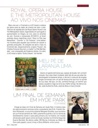 Abril | Maio 2013	 Estilo Damha | 85
ROYAL OPERA HOUSE
E THE METROPOLITAN HOUSE
AO VIVO NOS CINEMAS
Varal Cultural
Mais uma vez, o Cinemark e a UCI trazem a beleza
da ópera para as salas de cinema de todo o país.
Trata-se de espetáculos da Royal Opera House e da
The Metropolitan Opera, legendados em português e
apresentados na íntegra, ao vivo, para os amantes
da arte. Durante a temporada 2012/2013, já foram
exibidas obras magníficas como “Alice no País das
Maravilhas”, “Carmen” e “Os Troianos”. Uma belíssi-
ma iniciativa para aqueles que sonham em assistir a
grandes produções. As atrações de abril e maio no
Cinemark são, respectivamente, a ópera “Fausto”, de
Charles-François Gounod, e o ballet “La Fille Mal Gar-
dée”, com coreografia de Frederick Ashton. Em abril,
o UCI exibe a ópera “Giulio Cesare”, de Handel.
FotoDivulgação
Foto Catherine Ashmore
UM FINAL DE SEMANA
EM HYDE PARK
(Comédia)
Chega às telas Um Final de Semana em Hyde Park. A história trata
do relacionamento amoroso entre o presidente dos EUA, Franklin De-
lano Roosevelt, e sua prima distante Margaret Stuckley, que acontece
em um final de semana de 1939, justamente quando o rei e a rainha da
Grã-Bretanha visitam o país pela primeira vez na história, em missão
oficial para pedir apoio contra as forças nazistas na iminente Segunda
Guerra Mundial. No elenco estão: Bill Murray (indicado ao Globo de
Ouro pelo papel), Laura Linney e Olivia Williams, entre outros.
Zezé é um garoto de 8 anos que, apesar de levado, tem um bom
coração. Sua vida é bem modesta, pelo fato de seu pai estar de-
sempregado há bastante tempo, e ele tem o costume de engatar
longas conversas com um pé de laranja lima que fica no quintal
de sua casa. Até que, um dia, conhece Portuga, um senhor que
passa a ajudá-lo e logo se torna seu melhor amigo. No elenco es-
tão: João Guilherme Ávila, José de Abreu e Caco Ciocler.
MEU PÉ DE
LARANJA LIMA
(drama)
FotoDivulgação
 
