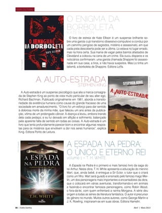 86 | Estilo Damha	 Abril | Maio 2013
Varal Cultural
FotoDivulgação
A Espada na Pedra é o primeiro e mais famoso livro da saga do
rei Arthur. Nesta obra, T. H. White apresenta a educação do menino
Wart, que, ainda bebê, é entregue a Sir Ector, o tutor que o criará
como um filho. Wart será guiado e ensinado pelo famoso mago Mer-
lin, um dos personagens mais importantes e encantadores da obra,
que o colocará em várias aventuras, transformando-o em animais
e fazendo-o encontrar famosos personagens, como Robin Wood,
o fora-da-lei, com quem enfrentará a rainha Morgana. A série deu
origem a todas as séries de literatura fantástica. O autor é precursor
do gênero no mundo. Muitos outros autores, como George Martin e
J. K. Rowling, inspiraram-se em suas obras. Editora Hamelin.
A ESPADA NA PEDRA:
O ÚNICO E ETERNO REI
volume 1 – T. H. WHITE
O ENIGMA DA
BORBOLETA
KATE ELLISON
O livro de estreia de Kate Ellison é um suspense brilhante so-
bre uma garota cujo transtorno obsessivo-compulsivo a conduz por
um caminho perigoso de segredos, mistério e assassinato, em que
cada pista descoberta pode ser a última. Lo estava no lugar errado,
mas na hora certa. Sua mania de vagar pelos bairros afastados de
Cleveland a colocou na cena de um crime. Ela ouviu disparos e os
noticiários confirmaram: uma garota chamada Shappire foi assassi-
nada em sua casa, a tiros, e não havia suspeitos. Mas Lo tinha um
talismã, a borboleta de Shappire. Editora LeYa.
A AUTO-ESTRADA
STEPHEN KING
A Auto-estrada é um suspense psicológico que alia a marca consagra-
da de Stephen King ao ponto de vista muito particular de seu alter ego,
Richard Bachman. Publicado originalmente em 1981, aborda a transito-
riedade da existência humana como causa do grande fracasso de uma
sociedade em amadurecimento. “O livro foi um esforço para dar sentido
à dolorosa morte da minha mãe, que faleceu um ano antes da publica-
ção, vítima de um prolongado câncer. A doença a levou, embora tirando
dela cada pedaço, e eu fui deixado em aflição e sofrimento, balançado
pela aparente falta de sentido em todas as coisas. A Auto-estrada é um
livro que tenta profundamente parecer bom e encontrar algumas respos-
tas para os mistérios que envolvem a dor nos seres humanos”, explica
King. Editora Ponto de Leitura.
FotoDivulgação
FotoDivulgação
 
