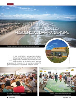 88 | Estilo Damha	 Abril | Maio 2013
ACONTECEU
CONFRATERNIZAÇÃO
DOS PROPRIETÁRIOS DO
RESIDENCIAL DAMHA SERGIPE
m 16 e 17 de março, a Damha Urbanizadora re-
cebeu os proprietários do Residencial Damha
Sergipe para um evento de confraternização no
estande dentro do empreendimento. Além de
proporcionar a interação entre os futuros moradores, foi
possível acompanhar o andamento das obras no local.
E
Futuros moradores observam a bela
maquete do empreendimento
Residencial conta com mais de 1 km de praia exclusiva
FotosFilippeAraújo
O evento contou com a presença
de muitos proprietários
 