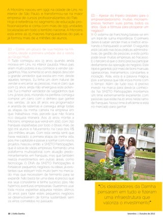 A Microlins nasceu em 1991 na cidade de Lins, no
interior de São Paulo, e transformou-se na maior
                                                         ED - Apesar do ímpeto brasileiro para o
empresa de cursos profissionalizantes do País.           empreendedorismo, muitas microem-
Hoje é referência no segmento de educação pro-           presas fecham suas portas todos os
fissionalizante e conta com mais de 555 unidades         anos. Qual a fórmula para prosperar um
localizadas em todo o território nacional. A Microlins   negócio?
está entre as 15 maiores franqueadoras do país e         R: O sistema de franchising baseia-se em
já formou mais de 4 milhões de alunos.                   um tripé de suma importância. O primeiro
                                                         deles é saber vender mais e melhor, ensi-
                                                         nando o franqueado a vender. O segundo
ED - Conte um pouco de sua história na Mi-               está calcado nas boas práticas administra-
crolins, desde a primeira unidade até a venda            tivas, de gestão de pessoas, e este ponto
ao Grupo Multi.                                          pode levar muitas empresas ao fracasso.
R: Tudo começou aos 13 anos, quando ainda                E o terceiro é que o dono precisa participar
morava em Lins, no interior paulista. Meus pais          diretamente da operação do negócio. Este
eram muito pobres e eu comecei a vender sal-             tripé é garantido por meio de bons manuais
gadinhos. Mas somente 10 anos depois descobri            operacionais, treinamentos constantes e
o grande vendedor que existia em mim, desde              inovação. Aliás, esta é a palavra mágica,
aqueles tempos. Eu tinha um dom natural de               pois a empresa que não inova morre com
vender e encantar as pessoas, mas é claro que            o tempo. Além de tudo isso, é preciso
com 13 anos ainda não enxergava este poten-              investir na marca para deixá-la conheci-
cial. Fui o melhor vendedor de salgadinhos que           da. Na SMZTO Participações montamos
Lins já teve, pois, morando na periferia, consegui       um time extremamente experiente, com
comprar um carro com o dinheiro que ganhei               pessoas que estão há 20 anos neste ramo
nas vendas. Já aos 18 anos era programador               de franquias. Nosso time é eficiente e está
e analista de sistemas e consegui atingir todas          no mercado para ganhar.
as etapas da minha carreira na empresa em
que trabalhava, mas percebi que não ficaria
rico daquela maneira. Aos 21 anos montei a
Microlins, empresa que vendi em 2010, com 750
franquias espalhadas por todo o Brasil, mais de
550 mil alunos e faturamento na casa dos R$
300 milhões anuais. Com esta venda senti que
havia realizado a primeira etapa da minha vida,
pois me capitalizei e passei a sonhar com novos
projetos. Nasceu, então, a SMZTO Participações,
que é sócia de várias empresas, formando uma
plataforma multissetorial com atuação, predo-
minantemente, em franquias, mas que também
realiza investimentos em outras áreas, como
tecnologia. O DNA da SMZTO Participações é
fortalecer pequenos negócios ou ideias já exis-
tentes que estejam indo muito bem no merca-
do, mas que necessitem de fermento para se
expandir. Não basta ter uma ideia, é preciso que
ela seja consistente e tenha sucesso, pois não
fazemos aventuras empresariais. Queremos usar                “Os idealizadores da Damha
toda nossa expertise adquirida nestes últimos
20 anos para fazer estes pequenos negócios                   pensaram em tudo e fizeram
se desenvolverem de forma sustentável, sem                      uma infraestrutura que
os erros cometidos no passado.
                                                               valoriza o investimento”

10 | Estilo Damha	                                                                  Setembro | Outubro de 2012
 