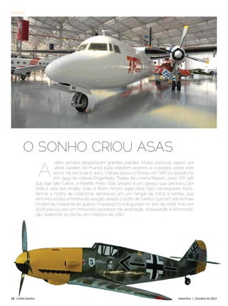 PASSEIO




        O SONHO CRIOU ASAS
                      A
                              viões sempre despertaram grandes paixões. Muitas pessoas viajam por
                              várias cidades do mundo para visitarem acervos e coleções sobre este
                              tema. Há cerca de 6 anos, o Brasil possui o Museu da TAM, localizado no
                              Km 249,5 da rodovia Engenheiro Thales de Lorena Peixoto Júnior (SP-318),
                     que liga São Carlos a Ribeirão Preto. Este projeto é um desejo que perdurou por
                     toda a vida dos irmãos João e Rolim Amaro (1942-2001). Eles conseguiram trans-
                     formar o hobby de colecionar aeronaves em um hangar de mitos e lendas, que
                     remonta a toda a história da aviação, desde o 14 Bis de Santos Dumont até as mais
                     modernas máquinas de guerra. O espaço foi inaugurado no ano de 2006, mas em
                     2008 passou por um minucioso processo de ampliação, restauração e reformula-
                     ção, reabrindo as portas em meados de 2010.




14 | Estilo Damha	                                                                            Setembro | Outubro de 2012
 