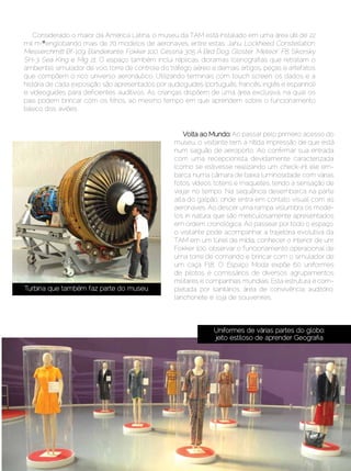 Considerado o maior da América Latina, o museu da TAM está instalado em uma área útil de 22
   mil m2², englobando mais de 70 modelos de aeronaves, entre estas: Jahu, Lockheed Constellation,
   Messerchmitt Bf-109, Bandeirante, Fokker 100, Cessna 305 A Bird Dog, Gloster “Meteor” F8, Sikorsky
   SH-3 Sea King e Mig 21. O espaço também inclui réplicas, dioramas (cenografias que retratam o
   ambiente), simulador de voo, torre de controle do tráfego aéreo e demais artigos, peças e artefatos
   que compõem o rico universo aeronáutico. Utilizando terminais com touch screen, os dados e a
   história de cada exposição são apresentados por audioguides (português, francês, inglês e espanhol)
   e videoguides para deficientes auditivos. As crianças dispõem de uma área exclusiva, na qual os
   pais podem brincar com os filhos, ao mesmo tempo em que aprendem sobre o funcionamento
   básico dos aviões.


                                                         Volta ao Mundo: Ao passar pelo primeiro acesso do
                                                      museu, o visitante tem a nítida impressão de que está
                                                      num saguão de aeroporto. Ao confirmar sua entrada
                                                      com uma recepcionista devidamente caracterizada
                                                      (como se estivesse realizando um check-in), ele em-
                                                      barca numa câmara de baixa luminosidade com várias
                                                      fotos, vídeos, totens e maquetes, tendo a sensação de
                                                      viajar no tempo. Na sequência desembarca na parte
                                                      alta do galpão, onde entra em contato visual com as
                                                      aeronaves. Ao descer uma rampa vislumbra os mode-
                                                      los in natura, que são meticulosamente apresentados
                                                      em ordem cronológica. Ao passear por todo o espaço,
                                                      o visitante pode acompanhar a trajetória evolutiva da
                                                      TAM em um túnel de mídia, conhecer o interior de um
                                                      Fokker 100, observar o funcionamento operacional de
                                                      uma torre de comando e brincar com o simulador de
                                                      um caça F18. O Espaço Moda expõe 60 uniformes
                                                      de pilotos e comissários de diversos agrupamentos
                                                      militares e companhias mundiais. Esta estrutura é com-
   Turbina que também faz parte do museu              pletada por sanitários, área de convivência, auditório,
                                                      lanchonete e loja de souvenires.



                                                                   Uniformes de várias partes do globo:
                                                                   jeito estiloso de aprender Geografia




Setembro | Outubro de 2012	                                                                     Estilo Damha | 15
 