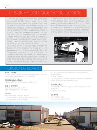 PASSEIO




       O SONHADOR QUE VOOU LONGE
       No ano de 1964, Rolim Amaro foi contratado                   to interesse da mídia. Ele estendia tapete ver-
   como piloto da Táxi Aéreo Marília (TAM), onde                    melho, distribuía balas e cumprimentava os pas-
   desenvolveu uma pujante carreira. Como era                       sageiros antes do embarque. Em junho deste
   um exímio profissional foi convidado, em 1966, a                 ano, a TAM realizou um processo de fusão com
   trabalhar na Araguaia Táxi Aéreo, prestando o seu                a chilena LAN, formando a companhia aérea
   talento aos fazendeiros da região Centro-Oeste e                 mais valiosa do planeta, que passará a transpor-
   Norte do país. Para reconquistar aquele inesque-                 tar mais de 60 milhões de passageiros por ano.
   cível funcionário, o proprietário da TAM, Orlando
   Ometto, ofereceu 33% das ações da empresa.
                                                                                                Comandante Rolim
   Como sócio minoritário, Rolim implantou um efe-
   tivo programa de reestruturação, renovou a frota
   de aviões e criou um serviço 24 horas.
   Na década de 70, o espaço aéreo brasileiro foi
   dividido em cinco regiões e na época a TAM foi
   reinaugurada com a nomenclatura de Regional.
   Em 1975, em uma cartada ousada, Rolim propôs
   comprar o restante das ações de Ometto pelo
   valor total de R$ 2 milhões, tornando-se, assim, o
   único proprietário da empresa. Apresentou uma
   gestão bastante dinâmica e criativa, atraindo mui-



    DIÁRIO DE BORDO
MUSEU DA TAM                                                        R$ 12,50 - professores e estudantes com apresentação
Rodovia SP-318 (interliga São Carlos a Ribeirão Preto) - Km 249,5   de documentos
Distrito de Água Vermelha - São Carlos (SP)                         R$ 25,00 - adultos.
	                                                                   Obs.: os ingressos também podem ser adquiridos pela internet,
COORDENADAS AÉREAS:                                                 através do site: www.ticketsforfun.com.br
Latitude 21º 52’ 35’ ‘ S e Longitude 047º 54’ 12’ ‘ W
                                                                    ACESSIBILIDADE
DIAS E HORÁRIOS:
                                                                    Aceita cartões American Express, Diners, Mastercard e Visa
Quarta a domingo (10h às 16h)
                                                                    Wi-fi gratuito
Obs.: entrada permitida até às 15h
                                                                    Estacionamento amplo
PREÇOS:
Às quartas-feiras - entrada gratuita                                CONTATO:
Quinta a domingo - crianças até 6 anos e idosos                     Fone: (16) 3306-2020
com mais de 65 anos não pagam                                       Site: www.museutam.com.br




16 | Estilo Damha	                                                                                      Setembro | Outubro de 2012
 