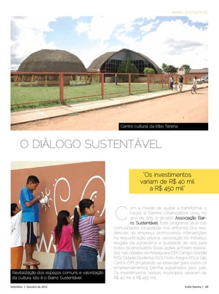 BAIRRO SUSTENTÁVEL




                                                     Centro cultural da tribo Terena



      O DIÁLOGO SUSTENTÁVEL

                                                                 “Os investimentos
                                                                variam de R$ 40 mil
                                                                    a R$ 450 mil”



                                                  c
                                                            om a missão de ajudar a transformar o
                                                            futuro, a Damha Urbanizadora criou, no
                                                            ano de 2011, o projeto Associação Bair-
                                                            ro Sustentável. Este programa atua nas
                                                  comunidades localizadas nos entornos dos resi-
                                                  denciais da empresa, promovendo intervenções
                                                  na requalificação urbana, valorização do indivíduo,
                                                  resgate da autoestima e qualidade de vida para
                                                  todos os envolvidos. Estas ações já foram realiza-
                                                  das nas cidades de Araraquara (SP), Campo Grande
                                                  (MS), Cidade Ocidental (GO), Porto Alegre (RS) e São
                                                  Carlos (SP), projetando se estender para todos os
                                                  empreendimentos Damha espalhados pelo país.
 Revitalização dos espaços comuns e valorização   Os investimentos nesses municípios variaram de
 da cultura, isto é o Bairro Sustentável          R$ 40 mil a R$ 450 mil.

Setembro | Outubro de 2012	                                                              Estilo Damha | 17
 