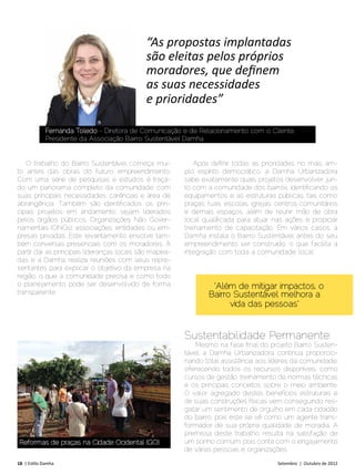 “As propostas implantadas
                                             são eleitas pelos próprios
                                             moradores, que definem
                                             as suas necessidades
                                             e prioridades”

             Fernanda Toledo - Diretora de Comunicação e de Relacionamento com o Cliente,
             Presidente da Associação Bairro Sustentável Damha


   O trabalho do Bairro Sustentável começa mui-             Após definir todas as prioridades no mais am-
to antes das obras do futuro empreendimento.             plo espírito democrático, a Damha Urbanizadora
Com uma série de pesquisas e estudos é traça-            sabe exatamente quais projetos desenvolver jun-
do um panorama completo da comunidade, com               to com a comunidade dos bairros, identificando os
suas principais necessidades, carências e área de        equipamentos e as estruturas públicas, tais como:
abrangência. Também são identificados os prin-           praças, ruas, escolas, igrejas, centros comunitários
cipais projetos em andamento, sejam liderados            e demais espaços, além de reunir mão de obra
pelos órgãos públicos, Organizações Não Gover-           local qualificada para atuar nas ações e propiciar
namentais (ONGs), associações, entidades ou em-          treinamento de capacitação. Em vários casos, a
presas privadas. Este levantamento envolve tam-          Damha instala o Bairro Sustentável antes do seu
bém conversas presenciais com os moradores. A            empreendimento ser construído, o que facilita a
partir daí, as principais lideranças locais são mapea-   integração com toda a comunidade local.
das e a Damha realiza reuniões com seus repre-
sentantes para explicar o objetivo da empresa na
região, o que a comunidade precisa e como todo
o planejamento pode ser desenvolvido de forma                     “Além de mitigar impactos, o
transparente.                                                    Bairro Sustentável melhora a
                                                                       vida das pessoas”


                                                         Sustentabilidade Permanente:
                                                             Mesmo na fase final do projeto Bairro Susten-
                                                         tável, a Damha Urbanizadora continua proporcio-
                                                         nando total assistência aos líderes da comunidade,
                                                         oferecendo todos os recursos disponíveis, como
                                                         cursos de gestão, treinamento de normas técnicas
                                                         e os principais conceitos sobre o meio ambiente.
                                                         O valor agregado destes benefícios estruturais e
                                                         de suas construções físicas vem conseguindo res-
                                                         gatar um sentimento de orgulho em cada cidadão
                                                         do bairro, pois este se vê como um agente trans-
                                                         formador de sua própria qualidade de moradia. A
                                                         premissa deste trabalho resulta na satisfação de
 Reformas de praças na Cidade Ocidental (GO)             um sonho comum, pois conta com o engajamento
                                                         de várias pessoas e organizações.
18 | Estilo Damha	                                                                      Setembro | Outubro de 2012
 
