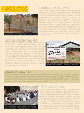 CAMPO GRANDE (MS)
   PROJETOS                                            Com 750 índios da etnia Terena, a Aldeia Marçal de Souza se
                                                       localiza a 2 km do Residencial Damha de Campo Grande. Esta
                                                       comunidade é liderada por Enir Bezerra, única mulher cacique
                                                       do Brasil. No primeiro semestre de 2012, o Bairro Sustentável
                                                       envolveu a reforma, construção e pintura dos muros das ca-
                                                       sas e dos muros que delimitam a aldeia com desenhos e
                                                       símbolos da cultura indígena. Uma professora da comunidade
                                                       aproveitou a presença das crianças no mutirão e passou os
                                                       ensinamentos de toda a tradição da tribo, que foi se perdendo
                                                       com a influência da civilização. Todos os muros foram construí-
                                                       dos com a utilização de materiais de alvenaria e bambu. Toda
                                                       concepção deste projeto foi coordenada por uma empresa
                                                       especializada, que forneceu os materiais de construção, as fer-
                                                       ramentas de pintura e realizou o sistema de amarrações como
Casas da tribo Terena ganharam novos muros
                                                       era antigamente.



  CIDADE OCIDENTAL (GO)
  Próximo ao futuro Residencial Damha Brasíl ia, a comunidade
  do Jardim ABC é bastante carente. Em parceria com a Pre-
  feitura, o Bairro Sustentável promoveu um amplo projeto de
  requalificação urbana distribuído em três ações: revitalização
  da principal via de acesso, repintura dos muros de duas es-
  colas e tratamento estético das praças. A avenida recebeu
  guias, suas calçadas foram niveladas e os canteiros arboriza-
  dos. A partir da colaboração de alunos e voluntários, as esco-
  las foram repintadas com um belo visual de artes plásticas,
  cuja simbologia tinha relação com o aprendizado ministrado
  pelos professores. Com 50 participantes, moradores locais,
  as praças receberam plantio de mudas de árvores, arbustos
  e forrações, além da execução dos passeios em concreto,
  instalação de bancos e playground.
                                                                   Revitalização da Praça Central do Jardim ABC




  ARARAQUARA (SP)
  Em parceria com a comunidade e a Secretaria de Meio Ambiente do município, o Bairro Sustentável recuperou
  o Córrego do Cupim, que passa por vários bairros da cidade. O plano de ação envolveu o plantio de mudas e a
  preservação da área, através da separação e da coleta de lixo. Os alunos da rede pública plantaram as mudas
  de árvores e terão a incumbência de acompanhar todo o crescimento deste processo vegetativo. Outras ações
  de recuperação do córrego serão realizadas nos próximos meses.



                                                        SÃO CARLOS (SP)
                                                        O bairro Jockey Club se localiza no entorno dos Residenciais
                                                        Damha de São Carlos. Um espaço cedido pela Prefeitura apre-
                                                        sentava enorme acúmulo de entulhos depositados pela popula-
                                                        ção. Para resolver este distúrbio urbanístico, o Bairro Sustentável
                                                        decidiu criar um espaço para convívio e lazer dos moradores,
                                                        contemplando pista de caminhada, arborização e local para
                                                        equipamentos de ginástica. A ação desse projeto junto à co-
                                                        munidade acontecerá ainda no mês de setembro Em paralelo
                                                        foi realizado um amplo trabalho de conscientização ambiental
                                                        com os alunos das escolas do bairro. Auxiliados por professo-
 Conscientização ambiental com escolas do               res e monitores, cerca de 60 estudantes conheceram os proje-
 bairro dentro do Parque EcoEsportivo Damha             tos ambientais desenvolvidos no Parque EcoEsportivo Damha.
Setembro | Outubro de 2012	                                                                                 Estilo Damha | 19
 