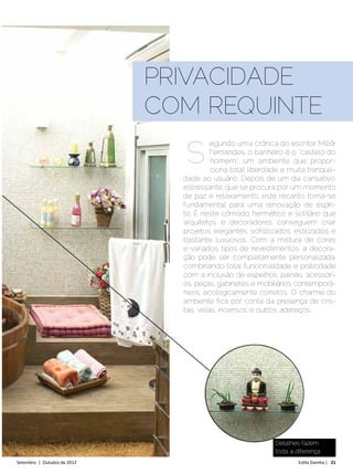 PRIVACIDADE
                              COM REQUINTE

                                S
                                          egundo uma crônica do escritor Millôr
                                          Fernandes, o banheiro é o “castelo do
                                          homem”, um ambiente que propor-
                                          ciona total liberdade e muita tranquili-
                                dade ao usuário. Depois de um dia cansativo,
                                estressante, que se procura por um momento
                                de paz e relaxamento, este recanto torna-se
                                fundamental para uma renovação de espíri-
                                to. É neste cômodo hermético e solitário que
                                arquitetos e decoradores conseguem criar
                                projetos elegantes, sofisticados, estilizados e
                                bastante luxuosos. Com a mistura de cores
                                e variados tipos de revestimentos, a decora-
                                ção pode ser completamente personalizada,
                                combinando total funcionalidade e praticidade
                                com a inclusão de espelhos, painéis, acessóri-
                                os, peças, gabinetes e mobiliários contemporâ-
                                neos, ecologicamente corretos. O charme do
                                ambiente fica por conta da presença de cris-
                                tais, velas, incensos e outros adereços.




                                                              Detalhes fazem
                                                              toda a diferença
Setembro | Outubro de 2012	                                           Estilo Damha | 21
 