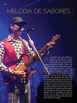 CAPA




       MELODIA DE SABORES




                     A
                               o escolher seu nome artístico, o
                               talentoso José Ribamar Coelho
                               Santos não teve como escapar
                               da alcunha de Zeca Baleiro. Este
                     apelido ele ganhou durante a época de
                     faculdade, pelo motivo de sempre: guardar
                     balinhas, chicletes e bombons nos bolsos.
                     Era o colega certo para se solicitar uma
                     destas deliciosas guloseimas, abrindo anos
                     mais tarde uma loja de doces e tortas
                     caseiras. Contudo, Zeca demorou para
                     assimilar este sobrenome de guerra, que
                     foi sugerido pelo produtor de um show, do
                     qual ele participava durante o início de sua
                     carreira. Com cerca de 15 anos de estra-
                     da, Baleiro já acumulou 5 discos de ouro,
                     conquistou prêmios APCA e Sharp, sendo
                     indicado algumas vezes ao Grammy Latino.
                     Sua discografia reúne mais de 20 álbuns
                     (estúdio, ao vivo, coletâneas e trilhas de
                     filmes), e com o último, “O Disco do Ano”,
                     se encontra em turnê pelo País, através do
                     show ‘Calma Aí, Coração’.
24 | Estilo Damha	                            Setembro | Outubro de 2012
 