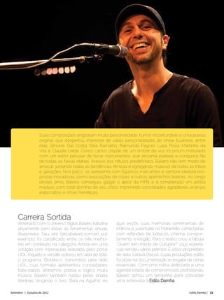 Suas composições englobam muita personalidade, humor inconfundível e uma poesia
                    original, que despertou interesse de várias personalidades do show business, entre
                    elas: Simone, Gal Costa, Elba Ramalho, Raimundo Fagner, Luíza Possi, Martinho da
                    Vila e Claudia Leitte. Como cantor dispõe de um timbre de voz incomum misturado
                    com um estilo peculiar de tocar instrumentos, que encanta plateias e conquista fãs
                    de todas as faixas etárias. Avesso aos rótulos predefinidos, Baleiro não tem medo de
                    arriscar, juntando todas as tendências rítmicas e agregando músicos de todas as tribos
                    e gerações. Nos palco, se apresenta com figurinos marcantes e sempre idealiza pro-
                    postas inovadoras, como exposições de clipes e outros apetrechos teatrais. Ao longo
                    destes anos, Baleiro conseguiu galgar o ápice da MPB, e é considerado um artista
                    maduro, com total domínio de seu ofício, imprimindo sonoridades agradáveis, arranjos
                    elaborados e rimas frenéticas.




     Carreira Sortida
     Antenado com o universo digital, Baleiro trabalha      qual expôs suas memórias sentimentais de
     ativamente com todas as ferramentas virtuais           infância e juventude no Maranhão, conectadas
     disponíveis. Seu site (zecabaleiro.com.br), por        com reflexões de botecos, cinema, compor-
     exemplo, foi classificado entre os três melho-         tamento e religião. Para o teatro criou a fábula
     res em conteúdo na categoria Artista, em uma           “Quem tem medo de Curupira?”, cujo espetá-
     votação com internautas realizada pelo portal          culo rendeu vários prêmios. É sócio-proprietário
     UOL. Inquieto e versátil, estreou, em abril de 2010,   do selo Saravá Discos, cujas produções estão
     o programa “Biotônico”, transmitido pela rádio         focadas na documentação e resgate de obras
     UOL, cujo formato apresentou curiosidades,             essenciais. Com uma rotina atribulada e uma
     bate-papos, aforismos, poesia e, lógico, muita         agenda lotada de compromissos profissionais,
     música. Baleiro também nadou pelas ondas               Baleiro achou um tempinho para conceder
     literárias, lançando o livro “Bala na Agulha”, no      uma entrevista à Estilo Damha.

Setembro | Outubro de 2012	                                                                         Estilo Damha | 25
 