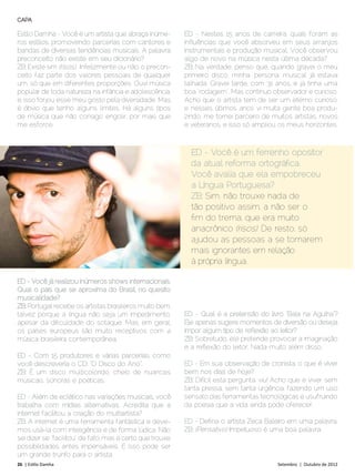 CAPA

Estilo Damha - Você é um artista que abraça inúme-         ED - Nestes 15 anos de carreira, quais foram as
ros estilos, promovendo parcerias com cantores e           influências que você absorveu em seus arranjos
bandas de diversas tendências musicais. A palavra          instrumentais e produção musical. Você observou
preconceito não existe em seu dicionário?                  algo de novo na música nesta última década?
ZB: Existe sim (risos). Infelizmente ou não, o precon-     ZB: Na verdade, penso que, quando gravei o meu
ceito faz parte dos valores pessoais de qualquer           primeiro disco, minha ‘persona’ musical já estava
um, só que em diferentes proporções. Ouvi música           talhada. Gravei tarde, com 31 anos, e já tinha uma
popular de toda natureza na infância e adolescência,       boa “rodagem”. Mas continuo observador e curioso.
e, isso forjou esse meu gosto pela diversidade. Mas        Acho que o artista tem de ser um eterno curioso,
é óbvio que tenho alguns limites. Há alguns tipos          e nesses últimos anos vi muita gente boa produ-
de música que não consigo engolir, por mais que            zindo, me tornei parceiro de muitos artistas, novos
me esforce.                                                e veteranos, e isso só ampliou os meus horizontes.



                                                             ED - Você é um ferrenho opositor
                                                             da atual reforma ortográfica.
                                                             Você avalia que ela empobreceu
                                                             a Língua Portuguesa?
                                                             ZB: Sim, não trouxe nada de
                                                             tão positivo assim, a não ser o
                                                             fim do trema, que era muito
                                                             anacrônico (risos). De resto, só
                                                             ajudou as pessoas a se tornarem
                                                             mais ignorantes em relação
                                                             à própria língua.

ED - Você já realizou inúmeros shows internacionais.
Qual o país que se aproxima do Brasil, no quesito
musicalidade?
ZB: Portugal recebe os artistas brasileiros muito bem,
talvez porque a língua não seja um impedimento,            ED - Qual é a pretensão do livro “Bala na Agulha”?
apesar da dificuldade do sotaque. Mas, em geral,           Ele apenas sugere momentos de diversão ou deseja
os países europeus são muito receptivos com a              impor algum tipo de reflexão ao leitor?
música brasileira contemporânea.                           ZB: Sobretudo, ele pretende provocar a imaginação
                                                           e a reflexão do leitor. Nada muito além disso.
ED - Com 15 produtores e várias parcerias, como
você descreveria o CD: “O Disco do Ano”.                   ED - Em sua observação de cronista, o que é viver
ZB: É um disco multicolorido, cheio de nuances             bem nos dias de hoje?
musicais, sonoras e poéticas.                              ZB: Difícil esta pergunta, viu! Acho que é viver sem
                                                           tanta pressa, sem tanta urgência, fazendo um uso
ED - Além de eclético nas variações musicais, você         sensato das ferramentas tecnológicas e usufruindo
trabalha com mídias alternativas. Acredita que a           da poesia que a vida ainda pode oferecer.
internet facilitou a criação do multiartista?
ZB: A internet é uma ferramenta fantástica e deve-         ED - Defina o artista Zeca Baleiro em uma palavra.
mos usá-la com inteligência e de forma lúdica. Não         ZB: (Pensativo) Impetuoso é uma boa palavra.
sei dizer se “facilitou” de fato, mas é certo que trouxe
possibilidades antes impensáveis. E isso pode ser
um grande trunfo para o artista.
26 | Estilo Damha	                                                                        Setembro | Outubro de 2012
 