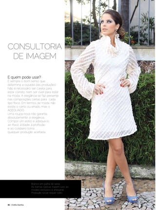 CONSULTORIA
 DE IMAGEM

E quem pode usar?
É sempre o bom senso que
determina a ousadia das produções!
Não é necessário ser careta para
estar correto, nem ser over para estar
na moda. A elegância se faz presente
nas composições certas para cada
tipo físico. Em termos de moda, não
existe o certo ou errado, mas o
ADEQUADO.
Uma roupa nova não garante,
absolutamente, a elegância.
Compor um estilo e adequá-lo
ao físico, à idade, à profissão
e ao cotidiano torna
qualquer produção acertada.




                     Branco em palha de seda.
                     As tramas rústicas trazem luxo ao
                     modelo exclusivo e artesanal.
                     Produção social requer salto.



36 | Estilo Damha	                                       Setembro | Outubro de 2012
 