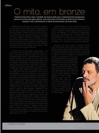 CRÔNICA




              O mito, em bronze
               O álcool corroeu-lhe a vida, é verdade, do mesmo modo que o comportamento transgressivo
               parece ser a marca de alguns gênios, como Garrincha; em Sócrates, quando morre o homem,
                         emerge o mito, e permanecem os ideais de democracia, seu maior título

            Recebi hoje [23 de julho] um convite do Departa-            O álcool roubou-lhe a vida, é certo. Como também
       mento Cultural do Corinthians para a “inauguração” [28      é certo que motivava aquele homem simples a se
       de julho] de um busto de bronze em homenagem a              despir da timidez e brindar todos à mesa com bom
       Sócrates Brasileiro Sampaio de Souza Vieira de Olivei-      humor e inteligência. O comportamento transgressivo
       ra – literalmente, um dos maiores nomes do futebol          parece ser uma das marcas de alguns gênios: Noel,
       brasileiro –, a fulgurar na Praça da Liberdade, no Parque   Billie Holiday, Chet Baker, Amy, o trio Jimi, Janis e Jim,
       São Jorge. Pergunto, por reles curiosidade, o motivo        só para ficarmos na música. E Garrincha, para elencar-
       que faz meu nome integrar a lista, e a moça do outro        mos ao menos um concorrente à altura no universo
       lado me revela ter sido um pedido de Kátia [Bagnarelli,     do futebol; claro, cada qual com suas particularidades.
       sua última esposa] – eu sempre brincava com Sócrates:
       “Você foi o único cara que casou mais do que o Fábio             Sócrates, como Zico, Falcão, Di Stéfano, Puskás,
       Jr. e correu menos do que o Romário”.                       Cruijff, Van Basten, jamais ganhou uma Copa. Sorriu o
                                                                   destino quando o gol que abriu espaço para a conquis-
           Na última de suas passagens pela agência – às           ta inédita da Libertadores pelo Corinthians viesse após
       vezes, retornando de São Paulo a Ribeirão Preto, ou o       um passe de calcanhar de Danilo. Sócrates parecia não
       inverso, migrando do Interior à Capital, ele parava em      se importar muito com futebol. Ele acreditava com a
       Araraquara para nos ver –, Sócrates divertiu-nos do fi-     sujeição e o entusiasmo de um carola
       nalzinho da tarde até, se não as últimas, boas horas        que uma democracia de verdade exige,
       da noite. Contou-nos que Telê Santana era rígido tanto      obrigatoriamente, a participação popu-
       em relação à preparação e concentração quanto em            lar – essa democracia de representa-
       relação aos esquemas táticos que seus times exibiam.        tividade, em que o povo tem apenas o
       Na Copa de 82, após o jogo contra a Nova Zelândia –         voto como instrumento político efetivo,
       o último da primeira fase, vencido pelo Brasil por 4 a      soava a ele como incompleta, como
       0 –, Magrão, nosso capitão, foi sorteado para o teste       o primeiro passo para um modelo que
       de doping. Ele e mais um companheiro, além de dois          ainda viria. Tanto na política como no
       neozelandeses, foram encaminhados a uma sala por            campo, o Doutor antevia as melhores
       um agente da Fifa, que abriu a geladeira e perguntou o      jogadas. O busto, imóvel
       que cada um queria beber para fazer xixi. Nisso, ele no-    diante do vento que pas-
       tou um fardo de latinhas de cerveja e uma garrafa de        seia pela Zona Leste, há
       vinho, ou espumante – não me lembro daquilo que ele         de eternizar a beleza, a fir-
       mal se lembrava quando relembrou o episódio. Todos          meza, a convicção de seu
       pediram água. E ele: “Cerveja”. Ia tomando, seguia para     sonho por um mundo mais
       o banheiro, voltava, dizia que não havia conseguido, e      coletivo. Por baixo da ter-
       repetia o processo, até escassear a geladeira, o que        ra, nosso destino comum:
       inclui ter bebido todas as latinhas e mais o vinho, ou      o corpo. Por cima dela, o
       espumante. Aí então ele fez xixi. Não tinha mais nin-       mito. Em bronze.
       guém no estádio. Só ele, o agente e Juca Kfouri, que
       cobria a seleção brasileira tendo Sócrates como prin-
       cipal fonte. Juca o acompanhou até o hotel. “Imaginem
       vocês. Eu combinei com o Telê que fumaria três cigar-
       ros por dia durante os treinamentos para a Copa e du-
       rante a própria Copa. E eu não bebia nada fazia sei lá
       quanto tempo”. Ao adentrar o saguão, lá estava Telê.
       Braços cruzados, cara fechada. Sócrates aproximou-
       se, passos não tão fáceis e, voz amolecida, exclamou:
                                                                                                                                  Rodney Brocanelli




       “Telê... Se tiver esse negócio de doping no próximo jogo,
       pode deixar: eu vou, viu?”.




      Rodrigo Brandão é jornalista. Ao lado de Fábio Pereira e Cacá Esteves, entrevistou Sócrates
      para a revista Boemia. Para ler a entrevista, considerada por ele próprio como, se não a melhor, uma
      das melhores que concedeu, acesse www.revistaboemia.com.br (Entrevistas/2ª Edição).
Setembro | Outubro de 2012	                                                                                         Estilo Damha | 37
 