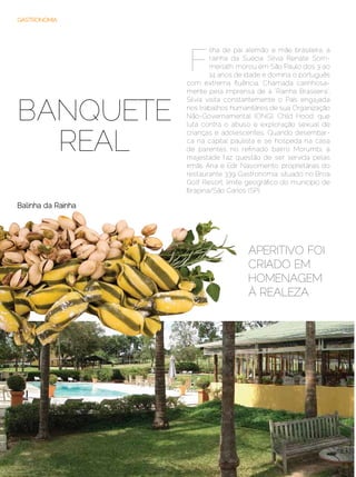 GASTRONOMIA




                      F
                              ilha de pai alemão e mãe brasileira, a
                              rainha da Suécia, Silvia Renate Som­
                              merlath, morou em São Paulo dos 3 ao
                              14 anos de idade e domina o português
                     com extrema fluência. Chamada carinhosa-
                     mente pela imprensa de a “Rainha Brasileira”,


BANQUETE
                     Silvia visita constantemente o País engajada
                     nos trabalhos humanitários de sua Organização
                     Não-Governamental (ONG), Child Hood, que
                     luta contra o abuso e exploração sexual de


  REAL
                     crianças e adolescentes. Quando desembar-
                     ca na capital paulista e se hospeda na casa
                     de parentes no refinado bairro Morumbi, a
                     majestade faz questão de ser servida pelas
                     irmãs Ana e Edir Nascimento, proprietárias do
                     restaurante 339 Gastronomia, situado no Broa
                     Golf Resort, limite geográfico do município de
                     Itirapina/São Carlos (SP).

Balinha da Rainha




                                         Aperitivo foi
                                         criado em
                                         homenagem
                                         À realeza




38 | Estilo Damha	                                 Setembro | Outubro de 2012
 
