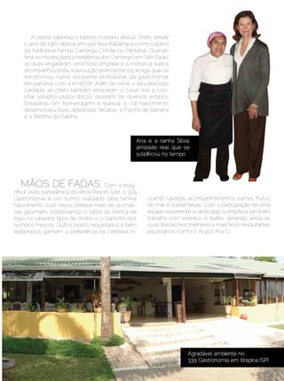 A rainha saboreia o talento culinário destas chefs desde
     o ano de 1987, época em que Ana trabalhava como copeira
     da tradicional família Camargo Corrêa, no Pantanal. Quando
     Ana se mudou para a residência dos Camargo, em São Paulo,
     as duas engataram uma forte amizade e a monarca sueca
     acompanhou toda a evolução profissional da amiga, que se
     transformou numa excelente profissional da gastronomia,
     em parceria com a irmã Edir. Além de servir o seu delicioso
     cardápio, as chefs também ensinaram o casal real a cozi-
     nhar variados pratos típicos, oriundos de diversos estados
     brasileiros. Em homenagem à realeza, o clã Nascimento
     desenvolveu duas apetitosas receitas: a Farofa de Banana
     e a Balinha da Rainha.



                                                  Ana e a rainha Sílvia:
                                                  amizade real que se
                                                  solidificou no tempo




   MÃOS DE FADAS:                     Com a mag-
nífica visão panorâmica do Broa Resort Golf, o 339
Gastronomia é um sonho realizado pela família          cluindo saladas, acompanhamentos, carnes, frutos
Nascimento, cujo menu oferece mais de 20 mas-          do mar e sobremesas. Com a participação de uma
sas gourmets sobressaindo o sabor da farinha de        equipe experiente e dedicada, a empresa também
trigo, os variados tipos de molho e o capricho dos     trabalha com eventos e buffet, servindo ainda as
recheios frescos. Outros pratos requintados e bem      suas delícias nos melhores e mais finos restaurantes
elaborados ganham a preferência da clientela, in-      paulistanos, como o Alucci Alucci.




                                                                        Agradável ambiente no
                                                                        339 Gastronomia em Itirapina (SP)

Setembro | Outubro de 2012	                                                                   Estilo Damha | 39
 