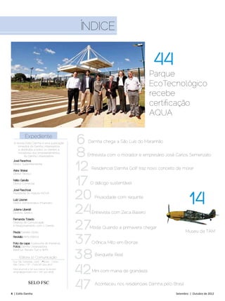 Índice


                                                                                   44
                                                                                 Parque
                                                                                 EcoTecnológico
                                                                                 recebe
                                                                                 certificação
                                                                                 AQUA

            Expediente
  A revista Estilo Damha é uma publicação        6Damha chega a São Luís do Maranhão


                                                 8
     trimestral da Damha Urbanizadora
      e distribuída a todos os clientes e
     moradores dos empreendimentos
           da Damha Urbanizadora.                 Entrevista com o morador e empresário José Carlos Semenzato


                                                 12
 José Paranhos
 Diretor Superintendente

 Akira Wakai
                                                   Residencial Damha Golf traz novo conceito de morar
 Diretor Técnico

 Nélio Galvão
 Diretor Comercial                               17O diálogo sustentável


                                                 20                                                   14
 José Paschoal
 Presidente do Instituto INOVA

 Luiz Lissner
                                                      Privacidade com requinte


                                                 24
 Diretor Administrativo-Financeiro

 Juliana Liberati
 Diretora Jurídica                                 Entrevista com Zeca Baleiro


                                                 27
 Fernanda Toledo
 Diretora de Comunicação
 e Relacionamento com o Cliente
                                                   Moda: Quando a primavera chegar
 Pauta; Daniele Globo                                                                                Museu da TAM
 Revisão: RiMa Editora

 Foto da capa: Assessoria de Imprensa
 Fotos: Damha Urbanizadora,
                                                 37Crônica: Mito em Bronze


                                                 38
 Iberê Iuri, Renato Tuzi e WFK
                                                      Banquete Real
       Editora 10 Comunicação
 Rua São Sebastião, 2304 - 3ºªº andar - Centro



                                                 42
 São Carlos / SP - Fone (16) 3413 4637

 Para anunciar e ter sua marca na revista:
 sergio@agencia10.com | (16) 3413 4638              Mini com mania de grandeza

               SELO FSC

4 | Estilo Damha	
                                                 47   Aconteceu nos residenciais Damha pelo Brasil

                                                                                              Setembro | Outubro de 2012
 
