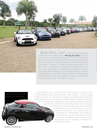 BEAUTIFUL DAY: O Damha Golf Club de São
                                    Carlos serviu de cenário para o I Mini Day By Driver. O evento
                                    contou com a exposição de toda linha Mini, e os convidados
                                    presentes tiveram a oportunidade de realizar um test-drive. Na
                                    área interna do Club House foi montado um painel simulando
                                    uma pista, e o briefing do trajeto foi explicado pelo piloto Cé-
                                    sar Urnhani, do programa Autoesporte da Rede Globo. Após
                                    esta breve explanação, o interessado escolhia um veículo e
                                    dirigia pelas belas paisagens do Parque EcoEsportivo Damha.
                                    Para celebrar este momento especial, a BMW promoveu uma
                                    oferta imbatível: o valor de qualquer modelo era dividido em
                                    12 parcelas iguais, sem a incidência de juros.




                                    Reconhecido como uma lenda do automobilismo mundial, o Mini
 E tem gente que acha que é o   foi concebido em 1957 pelo engenheiro Alec Issigonis. O seu principal
 carrinho do Mr. Bean ainda!    objetivo era criar um veículo de 4 lugares com dimensões reduzidas;
                                o potente motor foi colocado transversalmente em relação à linha de
                                      eixos, recorrendo à tração nas rodas dianteiras. Esta ousadia em
                                           sua estrutura permite ao motorista alcançar maior agilidade
                                                 na conversão e melhor aderência dos pneus, durante
                                                      as manobras com curvas fechadas e sinuosas.
                                                         Despertou interesse dos consumidores ao
                                                           conquistar as celebridades de Hollywood,
                                                           os Beatles e a sisuda monarquia britânica.
                                                           Sua fama se espalhou pelos quatro cantos
                                                          do planeta, ao ser exposto no seriado hu-
                                                         morístico Mr. Bean.

Setembro | Outubro de 2012	                                                                 Estilo Damha | 43
 