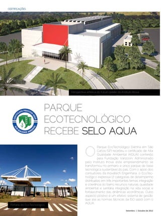 CERTIFICAÇÕES




                               Perspectiva artística do futuro prédio do Instituto Inova




                           Parque
                           ecotecnolÓgico
                           recebe selo aqua

                                          O
                                                    Parque EcoTecnológico Damha em São
                                                    Carlos (SP) recebeu o certificado de Alta
                                                    Qualidade Ambiental (AQUA) conferido
                                                    pela Fundação Vanzolini. Administrado
                                          pelo Instituto Inova, este empreendimento se
                                          transformou no primeiro e único parque de base
                                          tecnológica sustentável do país. Com o apoio dos
                                          consultores da Inovatech Engenharia, o EcoTec-
                                          nológico expressa 17 categorias de desempenho
                                          distribuídas em três importantes temas: integração
                                          e coerência do bairro; recursos naturais, qualidade
                                          ambiental e sanitária; integração na vida social; e
                                          fortalecimento das dinâmicas econômicas. Outro
                                          aspecto positivo é um efetivo sistema de gestão,
                                          que alia as normas técnicas da ISO 14001 com o
                                          AQUA.
  Portaria do EcoTecnológico

44 | Estilo Damha	                                                           Setembro | Outubro de 2012
 