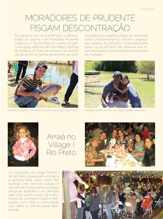 ACONTECEU



                Moradores de Prudente
                 fisgam descontração
      Em parceria com os condôminos, a adminis-           dos belíssimos espelhos d’água do residencial,
      tração do Damha I de Presidente Prudente            onde confraternizaram e contaram engraça-
      organizou o Dia da Pescaria, evento progra-         das histórias de pescador. Cada participante
      mado duas vezes por ano, em datas próximas          doou 1 kg de alimento não perecível, que fo-
      de feriados ou finais de semana. No período         ram repassados para entidades beneficentes
      das 9h às 17h, as famílias se reuniram ao redor     do município.




Anderson Marchiori: provando que bom pescador não mente   Claudinei Quirino e Ana Luiza: filha de peixe, peixinho é




                              Arraiá no
                              Village I
                              Rio Preto

Os moradores do Village Damha I
de Rio Preto organizaram uma típica
e gostosa festa junina. Além das
barracas com diversos quitutes e
guloseimas houve queima de fogos,
dança de quadrilha e um animado
baile. Este evento serviu de instru-
mento de confraternização e inte-
gração com toda a comunidade
que habita no entorno deste Resi-
dencial.
Setembro | Outubro de 2012	                                                                                Estilo Damha | 47
 