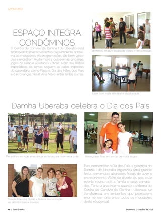 ACONTECEU




      Espaço integra
       condôminos
    O Centro de Convívio do Damha I de Uberaba está
                                                                              ´Damheiros´ em puro estado de alegria e descontração
    promovendo diversos eventos, cujo ambiente aproxi-
    ma os moradores. As programações são bem varia-
    das e englobam muita música, guloseimas, gincanas,
    jogos de salão e atividades lúdicas. Além das festas
    esporádicas, os temas seguem as datas especiais
    do calendário, como Páscoa, Dia das Mães, dos Pais
    e das Crianças, Natal, Ano Novo, entre tantas outras.




                                                                               Lazer com muita atividade e disputa sadia




     Damha Uberaba celebra o Dia dos Pais




Pais e filhos em ação: várias atividades físicas para movimentar o dia   Wellington e filhas em um dia de muita alegria


                                                                         Para comemorar o Dia dos Pais, a gerência do
                                                                         Damha I de Uberaba organizou uma grande
                                                                         festa, com muitas atividades físicas, de lazer e
                                                                         entretenimento. Além de divertir os pais, este
                                                                         evento reuniu toda a família e seus convida-
                                                                         dos. Tanto a área interna quanto a externa do
                                                                         Centro de Convívio do Damha I Uberaba, se
                                                                         transformou em ambientes que promovem
 Soaraia, Maressa, Myrian e Mônica: descontração
                                                                         enorme harmonia entre todos os moradores
 ao lado dos pais e maridos                                              deste residencial.

 48 | Estilo Damha	                                                                                          Setembro | Outubro de 2012
 