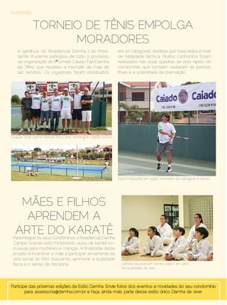 ACONTECEU



                Torneio de Tênis empolga
                      moradores
    A gerência do Residencial Damha I de Presi-                         em 10 categorias, divididas por faixa etária e nível
    dente Prudente participou de todo o processo                        de habilidade técnica. Muitos confrontos foram
    de organização do 1º Torneio Caiado Fiat/Damha                      realizados nas duas quadras de piso rápido do
    de Tênis, que recebeu a inscrição de mais de                        condomínio, que também sediaram as partidas
    140 tenistas. Os jogadores foram distribuídos                       finais e a solenidade de premiação.




Quique Total: Celmir, Marcel, Pitico, Enio, Wellington, Dadão e Elcio




                                                                        Edson Miyashita em ação: vencedor da categoria A adulto




    Mães e Filhos
     aprendem a
   arte do Karatê
 Para integrar os seus condôminos, o Residencial Damha
 Campo Grande está ministrando aulas de karatê ex-
 clusivas para mulheres e crianças. A finalidade deste
 projeto é incentivar a mãe a participar ativamente da
 vida social do filho, buscando aprimorar a qualidade
 física e o senso de disciplina.                                          Defesa pessoal em família: ‘ippon’ em prol
                                                                          da qualidade de vida




Participe das próximas edições da Estilo Damha. Envie fotos dos eventos e novidades do seu condomínio
        para: assessoria@damha.com.br e faça, ainda mais, parte desse estilo único Damha de viver.
50 | Estilo Damha	                                                                                           Setembro | Outubro de 2012
 