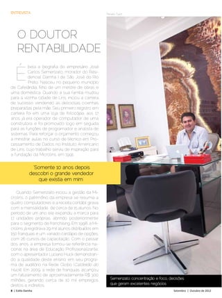 ENTREVISTA                                            Renato Tuzzi




     O DOUTOR
     RENTABILIDADE

   É
          bela a biografia do empresário José
          Carlos Semenzato, morador do Resi-
          dencial Damha I de São José do Rio
          Preto. Nasceu no pequeno município
de Cafelândia, filho de um mestre de obras e
uma doméstica. Quando a sua família mudou
para a vizinha cidade de Lins, iniciou a carreira
de sucesso vendendo as deliciosas coxinhas
preparadas pela mãe. Seu primeiro registro em
carteira foi em uma loja de fotocópia, aos 17
anos já era operador de computador de uma
construtora, e foi promovido logo em seguida
para as funções de programador e analista de
sistemas. Para reforçar o orçamento começou
a ministrar aulas no curso de técnico em Pro-
cessamento de Dados no Instituto Americano
de Lins, cujo trabalho serviu de inspiração para
a fundação da Microlins, em 1991.


               “Somente 10 anos depois
              descobri o grande vendedor
                  que existia em mim”

   Quando Semenzato iniciou a gestão da Mi-
crolins, o patrimônio da empresa se resumia a
quatro computadores e a receita contábil girava
com a mensalidade de cerca de 15 alunos. No
período de um ano, ele expandiu a marca para
17 unidades próprias, abrindo posteriormente
para o segmento de franchising. Em 1998, a Mi-
crolins já registrava 29 mil alunos distribuídos em
150 franquias e um variado cardápio de opções,
com 26 cursos de capacitação. Com o passar
dos anos, a empresa tornou-se referência na-
cional na área de Educação Profissionalizante,
com o apresentador Luciano Huck demonstran-
do a qualidade deste ensino, em seu progra-
ma de auditório na Rede Globo (Caldeirão do
Huck). Em 2009, a rede de franquias alcançou
um faturamento de aproximadamente R$ 300
milhões, gerando cerca de 10 mil empregos               Semenzato: concentração e foco, decisões
diretos e indiretos.                                    que geram excelentes negócios
8 | Estilo Damha	                                                                         Setembro | Outubro de 2012
 