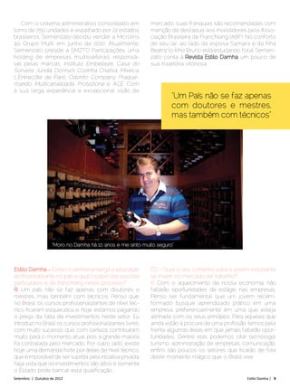 Com o sistema administrativo consolidado em              mercado, suas franquias são recomendadas com
torno de 750 unidades e espalhado por 22 estados            menção de destaque aos investidores pela Asso-
brasileiros, Semenzato decidiu vender a Microlins           ciação Brasileira de Franchising (ABF). No conforto
ao Grupo Multi, em junho de 2010. Atualmente,               de seu lar, ao lado da esposa Samara e da filha
Semenzato preside a SMZTO Participações, uma                Beatriz (o filho Bruno está estudando fora), Semen-
holding de empresas multissetorais responsá-                zato conta à Revista Estilo Damha um pouco de
vel pelas marcas: Instituto Embelleze, Casa do              sua trajetória vitoriosa.
Sorvete Jundiá, Donna´s Cozinha Criativa, Mixirica,
L´Entrecôte de Paris, Odonto Company, Praque­
marido, Multicanalidade, Protezione e ACE. Com
a sua larga experiência e excepcional visão de
                                                                     “Um País não se faz apenas
                                                                     com doutores e mestres,
                                                                     mas também com técnicos”




                    “Moro no Damha há 10 anos e me sinto muito seguro”



Estilo Damha - Como o senhor enxerga a educação             ED - Qual o seu conselho para o jovem estudante
profissionalizante no país e qual o papel das escolas       se inserir no mercado de trabalho?
particulares e de franchising neste processo?               R: Com o aquecimento de nossa economia, não
R: Um país não se faz apenas com doutores e                 faltarão oportunidades de estágio nas empresas.
mestres, mas também com técnicos. Penso que,                Penso ser fundamental que um jovem recém-
no Brasil, os cursos profissionalizantes de nível téc-      formado busque aprendizado prático em uma
nico ficaram esquecidos e, hoje, estamos pagando            empresa, preferencialmente em uma que esteja
o preço da falta de investimentos neste setor. Eu           alinhada com os seus princípios. Para aqueles que
introduzi no Brasil os cursos profissionalizantes livres,   ainda estão à procura de uma profissão, temos pela
com muito sucesso, que, com certeza, contribuíram           frente algumas áreas em que jamais faltarão opor-
muito para o momento atual, pois a grande maioria           tunidades. Dentre elas podemos citar tecnologia,
foi contratada pelo mercado. Por outro lado, existe         turismo, administração de empresas, comunicação,
hoje uma demanda forte por áreas de nível técnico,          enfim, são poucos os setores que ficarão de fora
que é impossível de ser suprida pela iniciativa privada,    deste momento mágico que o Brasil vive.
haja vista que os investimentos são altos e somente
o Estado pode bancar esta qualificação.
Setembro | Outubro de 2012	                                                                        Estilo Damha | 9
 