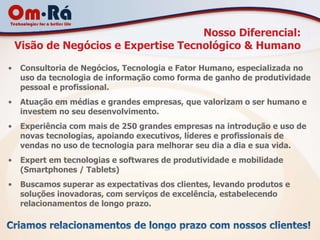 Nosso Diferencial:
    Visão de Negócios e Expertise Tecnológico & Humano

•    Consultoria de Negócios, Tecnologia e Fator Humano, especializada no
     uso da tecnologia de informação como forma de ganho de produtividade
     pessoal e profissional.
•    Atuação em médias e grandes empresas, que valorizam o ser humano e
     investem no seu desenvolvimento.
•    Experiência com mais de 250 grandes empresas na introdução e uso de
     novas tecnologias, apoiando executivos, líderes e profissionais de
     vendas no uso de tecnologia para melhorar seu dia a dia e sua vida.
•    Expert em tecnologias e softwares de produtividade e mobilidade
     (Smartphones / Tablets)
•    Buscamos superar as expectativas dos clientes, levando produtos e
     soluções inovadoras, com serviços de excelência, estabelecendo
     relacionamentos de longo prazo.
 