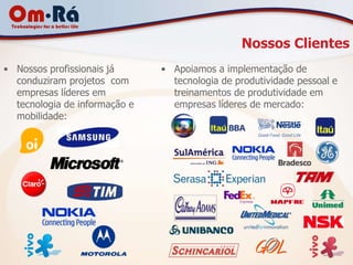 Nossos Clientes
• Nossos profissionais já      • Apoiamos a implementação de
  conduziram projetos com        tecnologia de produtividade pessoal e
  empresas líderes em            treinamentos de produtividade em
  tecnologia de informação e     empresas líderes de mercado:
  mobilidade:
 