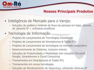 Nossos Principais Produtos

• Inteligência de Mercado para o Varejo:
  – Soluções de análise e controle de fluxo de pessoas em lojas, através
    de câmeras IP + softwares analíticos

• Tecnologia de Informação
  – Projetos de Lançamentos de Tecnologias Inovadoras
  – Projetos de Lançamentos de Smartphones & Tablet PCs
  – Projetos de Lançamentos de tecnologias no mercado corporativo
  – Desenvolvimento de Sistemas, inclusive móveis
  – Soluções de Produtividade e Mobilidade com soluções Microsoft,
    Google, Smartphones e Cloud Computing
  – Treinamentos em Smartphones & Tablet PCs
  – Treinamentos em novas tecnologias
  – Soluções de Monitoramento de Segurança, utilizando câmeras IP
 