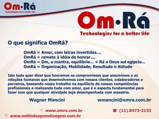 O que significa OmRá?
         OmRá = Amor, com letras invertidas....
         OmRá = remete à idéia de honrar....
         OmRá = Om, o mantra, equilíbrio... + Rá o Deus sol egípcio...
         OmRá = Organização, Mobilidade, Resultado e Atitude

 Isto tudo quer dizer que honramos os compromissos que assumimos e as
 relações humanas que desenvolvemos com nossos clientes, colaboradores e
 parceiros, baseando nosso trabalho no equilíbrio de nossas competências
 profissionais e realizando tudo com amor, que é o aspecto fundamental para
 fazer com que qualquer atividade seja desempenhada com maestria.

            Wagner Mancini                       wmancini@omra.com.br

                www.omra.com.br                           (11) 8473-3133
 www.estilodeaprendizagem.com.br
 