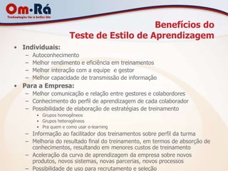 Benefícios do
                       Teste de Estilo de Aprendizagem
• Individuais:
   –   Autoconhecimento
   –   Melhor rendimento e eficiência em treinamentos
   –   Melhor interação com a equipe e gestor
   –   Melhor capacidade de transmissão de informação
• Para a Empresa:
   – Melhor comunicação e relação entre gestores e colabordores
   – Conhecimento do perfil de aprendizagem de cada colaborador
   – Possibilidade de elaboração de estratégias de treinamento
        • Grupos homogêneos
        • Grupos heterogêneos
        • Pra quem e como usar e-learning
   – Informação ao facilitador dos treinamentos sobre perfil da turma
   – Melhoria do resultado final do treinamento, em termos de absorção de
     conhecimentos, resultando em menores custos de treinamento
   – Aceleração da curva de aprendizagem da empresa sobre novos
     produtos, novos sistemas, novas parcerias, novos processos
   – Possibilidade de uso para recrutamento e seleção
 