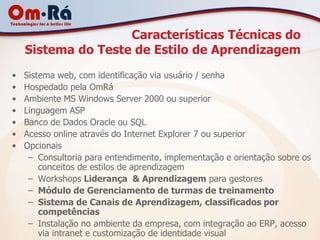 Características Técnicas do
    Sistema do Teste de Estilo de Aprendizagem
•   Sistema web, com identificação via usuário / senha
•   Hospedado pela OmRá
•   Ambiente MS Windows Server 2000 ou superior
•   Linguagem ASP
•   Banco de Dados Oracle ou SQL
•   Acesso online através do Internet Explorer 7 ou superior
•   Opcionais
     – Consultoria para entendimento, implementação e orientação sobre os
        conceitos de estilos de aprendizagem
     – Workshops Liderança & Aprendizagem para gestores
     – Módulo de Gerenciamento de turmas de treinamento
     – Sistema de Canais de Aprendizagem, classificados por
        competências
     – Instalação no ambiente da empresa, com integração ao ERP, acesso
        via intranet e customização de identidade visual
 