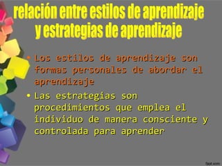 Los estilos de aprendizaje son formas personales de abordar el aprendizaje Las estrategias son procedimientos que emplea el individuo de manera consciente y controlada para aprender relación entre estilos de aprendizaje  y estrategias de aprendizaje 