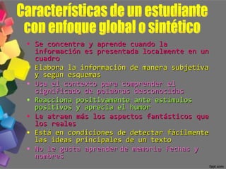 Se concentra y aprende cuando la información es presentada localmente en un cuadro Elabora la información de manera subjetiva y según esquemas Usa el contexto para comprender el significado de palabras desconocidas Reacciona positivamente ante estímulos positivos y aprecia el humor Le atraen más los aspectos fantásticos que los reales Está en condiciones de detectar fácilmente las ideas principales de un texto No le gusta aprender   de memoria fechas y nombres Características de un estudiante  con enfoque global o sintético 