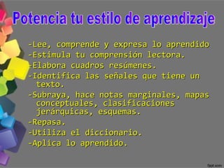 -Lee, comprende y expresa lo aprendido -Estimula tu comprensión lectora. -Elabora cuadros resúmenes. -Identifica las señales que tiene un texto. -Subraya, hace notas marginales, mapas conceptuales, clasificaciones jerárquicas, esquemas. -Repasa. -Utiliza el diccionario. -Aplica lo aprendido. Potencia tu estilo de aprendizaje 